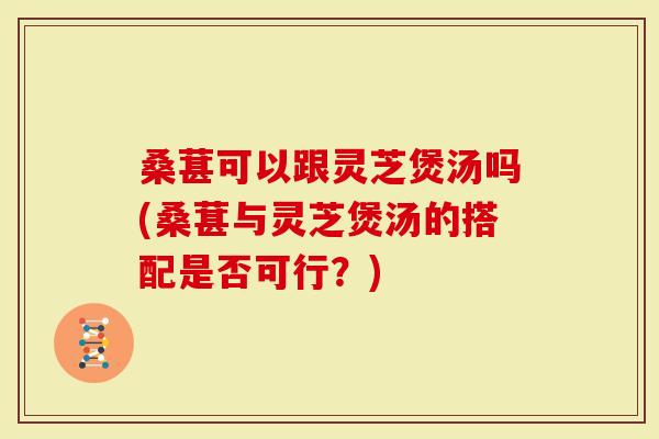 桑葚可以跟灵芝煲汤吗(桑葚与灵芝煲汤的搭配是否可行？)