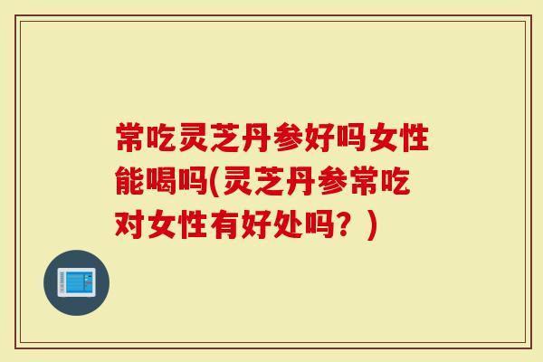 常吃灵芝丹参好吗女性能喝吗(灵芝丹参常吃对女性有好处吗？)