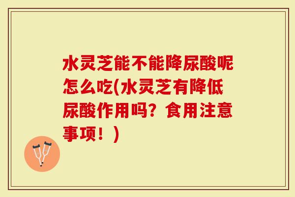 水灵芝能不能降尿酸呢怎么吃(水灵芝有降低尿酸作用吗？食用注意事项！)