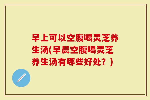 早上可以空腹喝灵芝养生汤(早晨空腹喝灵芝养生汤有哪些好处？)