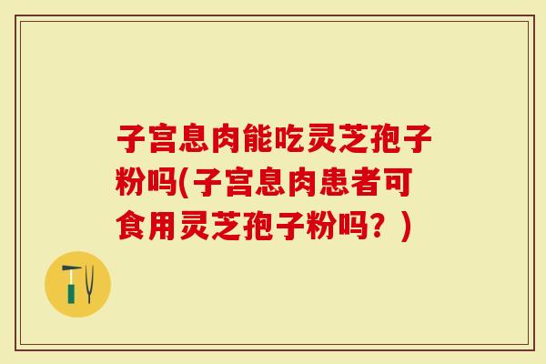 子宫息肉能吃灵芝孢子粉吗(子宫息肉患者可食用灵芝孢子粉吗？)
