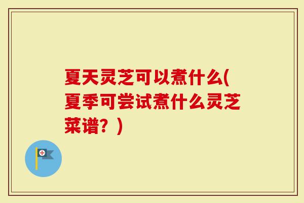 夏天灵芝可以煮什么(夏季可尝试煮什么灵芝菜谱？)
