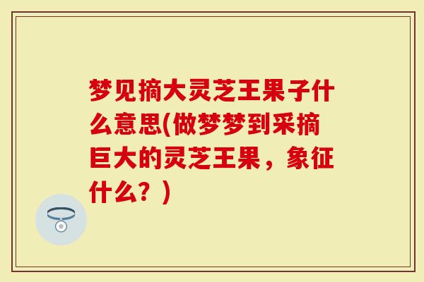 梦见摘大灵芝王果子什么意思(做梦梦到采摘巨大的灵芝王果，象征什么？)