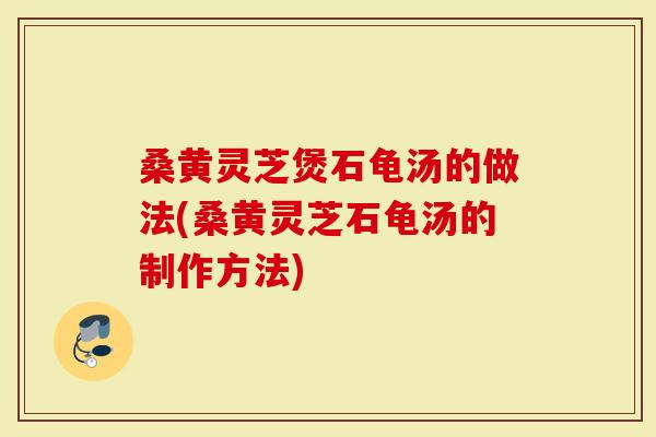 桑黄灵芝煲石龟汤的做法(桑黄灵芝石龟汤的制作方法)