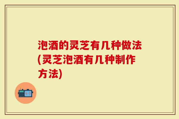 泡酒的灵芝有几种做法(灵芝泡酒有几种制作方法)