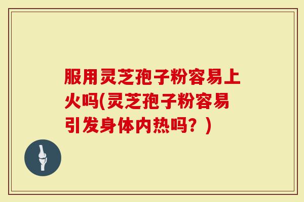 服用灵芝孢子粉容易上火吗(灵芝孢子粉容易引发身体内热吗？)