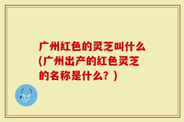 广州红色的灵芝叫什么(广州出产的红色灵芝的名称是什么？)