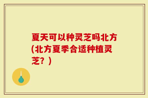 夏天可以种灵芝吗北方(北方夏季合适种植灵芝？)