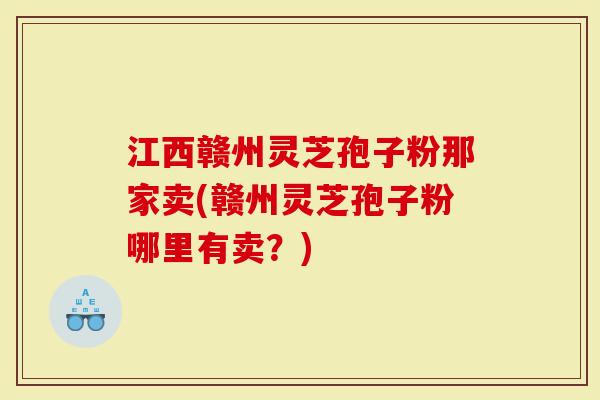 江西赣州灵芝孢子粉那家卖(赣州灵芝孢子粉哪里有卖？)