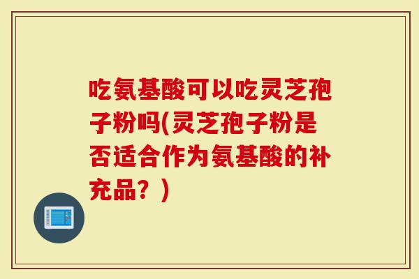 吃氨基酸可以吃灵芝孢子粉吗(灵芝孢子粉是否适合作为氨基酸的补充品？)