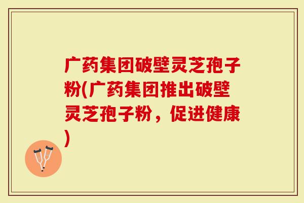 广药集团破壁灵芝孢子粉(广药集团推出破壁灵芝孢子粉,促进健康)-第1张图片-灵芝大师 广药集团破壁灵芝孢子粉(广药集团推出破壁灵芝孢子粉,促进健康)-第1张图片-灵芝大师