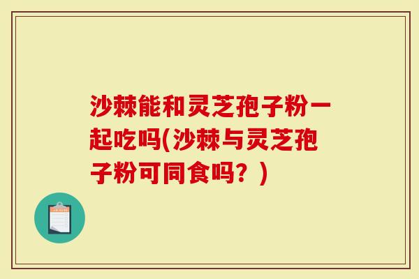沙棘能和灵芝孢子粉一起吃吗(沙棘与灵芝孢子粉可同食吗？)