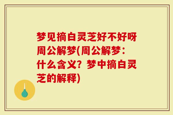 梦见摘白灵芝好不好呀周公解梦(周公解梦：什么含义？梦中摘白灵芝的解释)