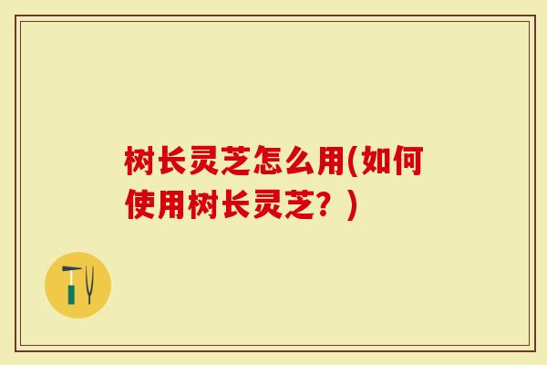 树长灵芝怎么用(如何使用树长灵芝？)