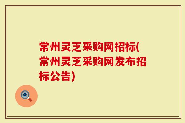 常州灵芝采购网招标(常州灵芝采购网发布招标公告)-第1张图片-灵芝大师 常州灵芝采购网招标(常州灵芝采购网发布招标公告)-第1张图片-灵芝大师