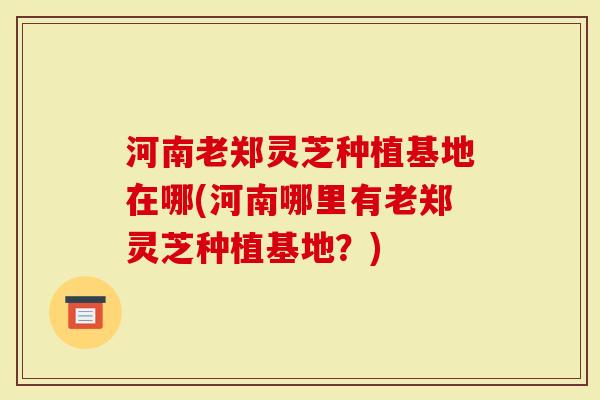 河南老郑灵芝种植基地在哪(河南哪里有老郑灵芝种植基地？)