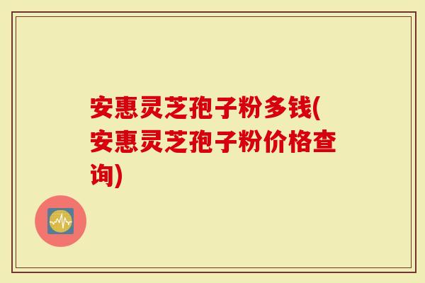 安惠灵芝孢子粉多钱(安惠灵芝孢子粉价格查询)