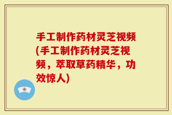 手工制作药材灵芝视频(手工制作药材灵芝视频，萃取草药精华，功效惊人)