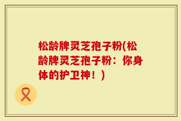 松龄牌灵芝孢子粉(松龄牌灵芝孢子粉：你身体的护卫神！)