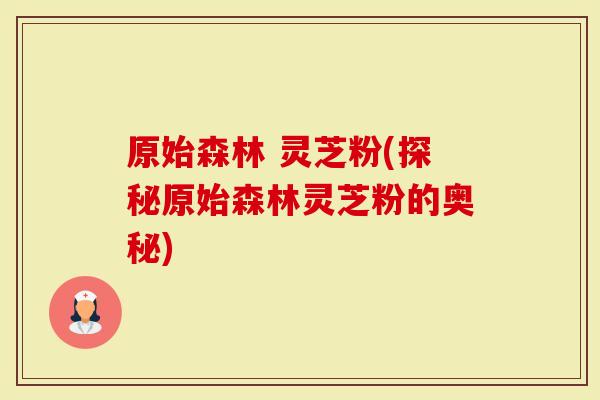 原始森林 灵芝粉(探秘原始森林灵芝粉的奥秘)