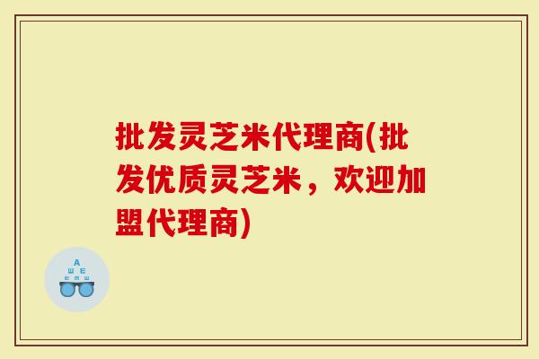 批发灵芝米代理商(批发优质灵芝米，欢迎加盟代理商)
