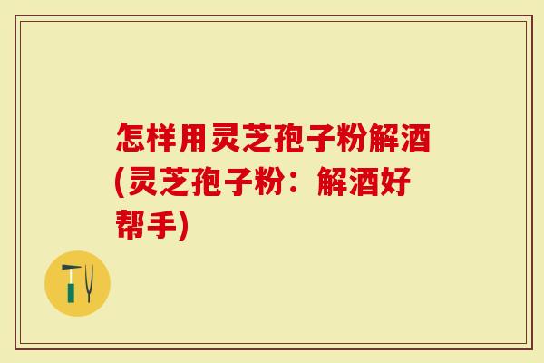 怎样用灵芝孢子粉解酒(灵芝孢子粉：解酒好帮手)