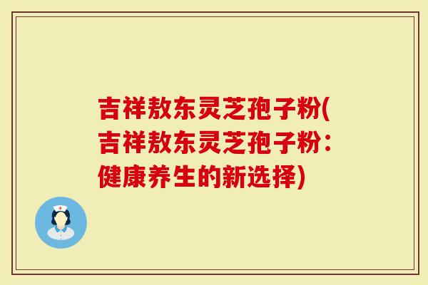 吉祥敖东灵芝孢子粉(吉祥敖东灵芝孢子粉：健康养生的新选择)