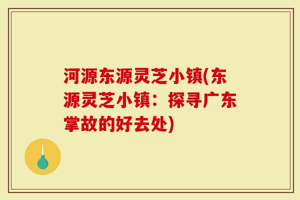 河源东源灵芝小镇(东源灵芝小镇：探寻广东掌故的好去处)