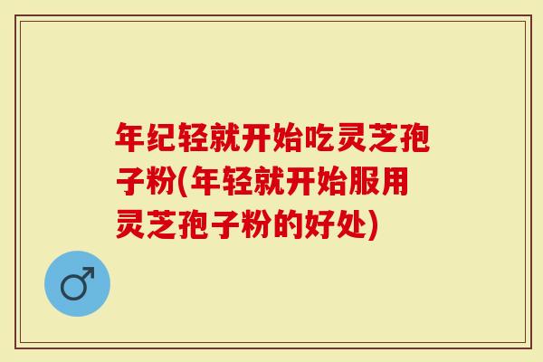 年纪轻就开始吃灵芝孢子粉(年轻就开始服用灵芝孢子粉的好处)