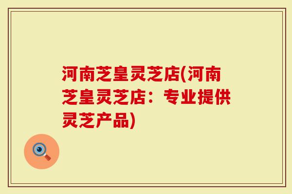 河南芝皇灵芝店(河南芝皇灵芝店：专业提供灵芝产品)