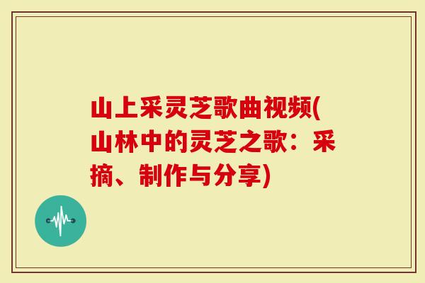山上采灵芝歌曲视频(山林中的灵芝之歌：采摘、制作与分享)