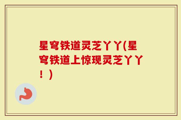 星穹铁道灵芝丫丫(星穹铁道上惊现灵芝丫丫！)