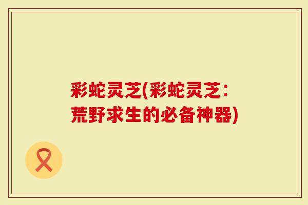 彩蛇灵芝(彩蛇灵芝：荒野求生的必备神器)