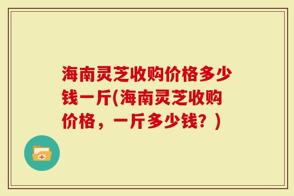 海南灵芝收购价格多少钱一斤(海南灵芝收购价格，一斤多少钱？)