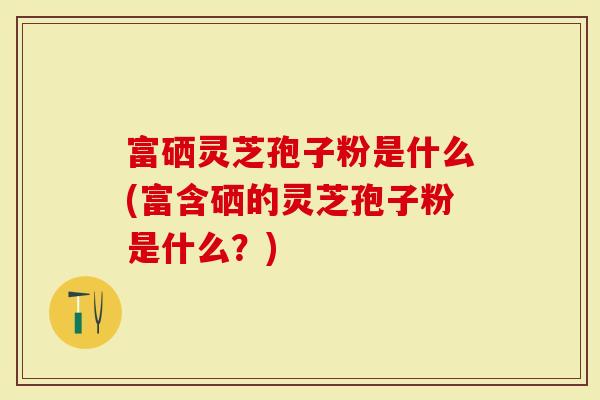 富硒灵芝孢子粉是什么(富含硒的灵芝孢子粉是什么?)-第1张图片-灵芝大师 富硒灵芝孢子粉是什么(富含硒的灵芝孢子粉是什么?)-第1张图片-灵芝大师