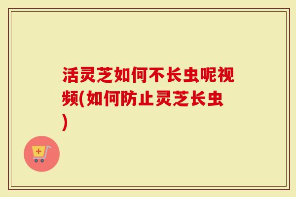 活灵芝如何不长虫呢视频(如何防止灵芝长虫)