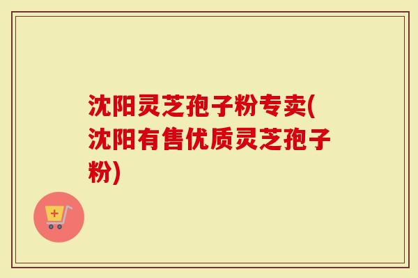 沈阳灵芝孢子粉专卖(沈阳有售优质灵芝孢子粉)