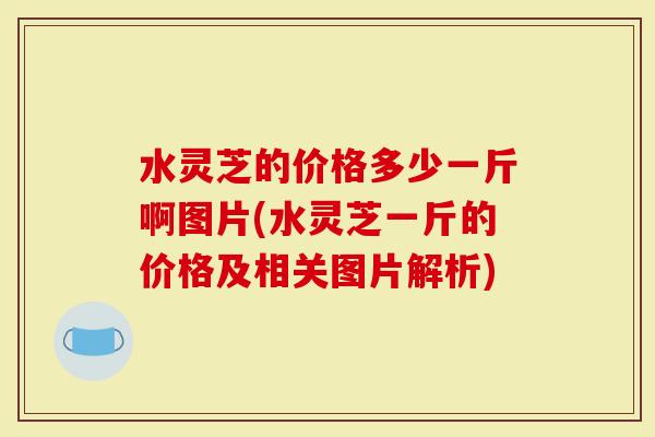 水灵芝的价格多少一斤啊图片(水灵芝一斤的价格及相关图片解析)