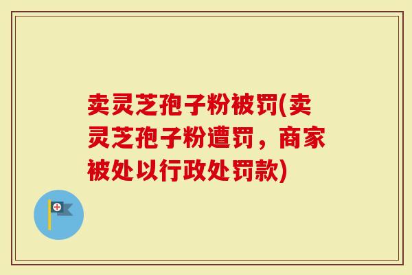 卖灵芝孢子粉被罚(卖灵芝孢子粉遭罚，商家被处以行政处罚款)