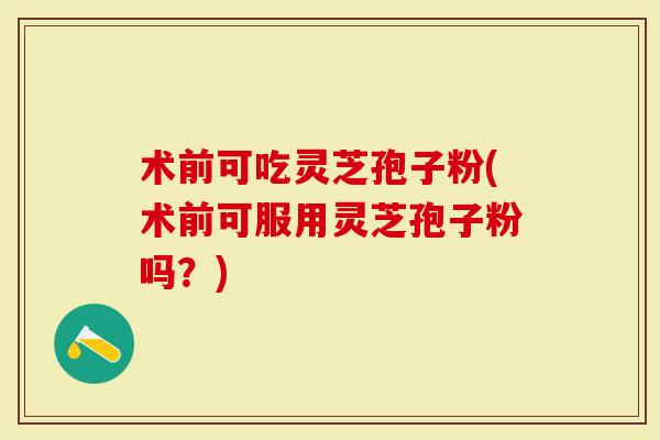 术前可吃灵芝孢子粉(术前可服用灵芝孢子粉吗？)