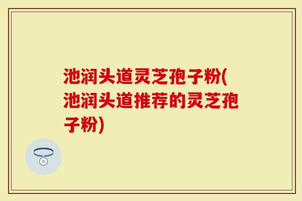 池润头道灵芝孢子粉(池润头道推荐的灵芝孢子粉)