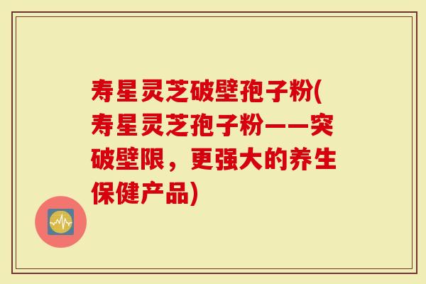 寿星灵芝破壁孢子粉(寿星灵芝孢子粉——突破壁限，更强大的养生保健产品)