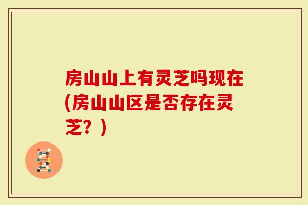 房山山上有灵芝吗现在(房山山区是否存在灵芝？)
