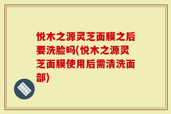 悦木之源灵芝面膜之后要洗脸吗(悦木之源灵芝面膜使用后需清洗面部)