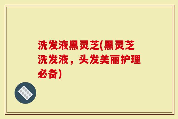 洗发液黑灵芝(黑灵芝洗发液，头发美丽护理必备)