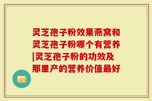 灵芝孢子粉效果燕窝和灵芝孢子粉哪个有营养|灵芝孢子粉的功效及那里产的营养价值最好-第1张图片-灵芝大师