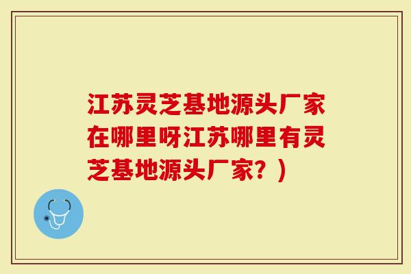 江苏灵芝基地源头厂家在哪里呀江苏哪里有灵芝基地源头厂家？)