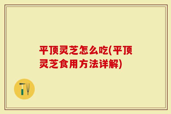 平顶灵芝怎么吃(平顶灵芝食用方法详解)