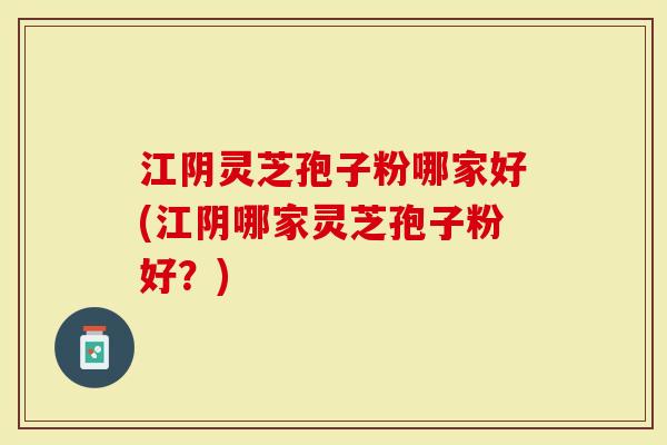 江阴灵芝孢子粉哪家好(江阴哪家灵芝孢子粉好？)