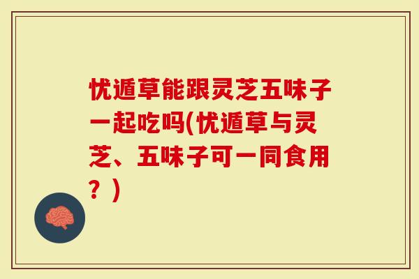 忧遁草能跟灵芝五味子一起吃吗(忧遁草与灵芝、五味子可一同食用？)